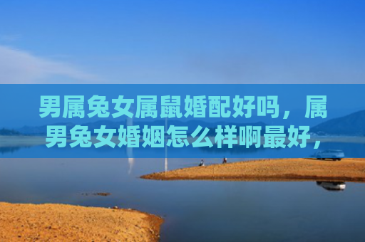 男属兔女属鼠婚配好吗，属男兔女婚姻怎么样啊最好，属男兔女婚姻的优缺点