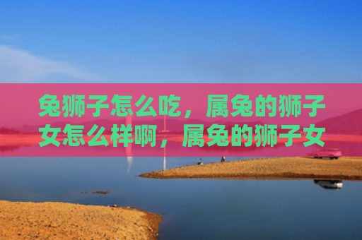 兔狮子怎么吃，属兔的狮子女怎么样啊，属兔的狮子女特点解析