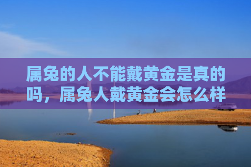 属兔的人不能戴黄金是真的吗，属兔人戴黄金会怎么样呢，属兔人适合戴黄金吗
