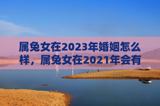 属兔女在2023年婚姻怎么样，属兔女在2021年会有什么变化，属兔女2021年运势大揭秘