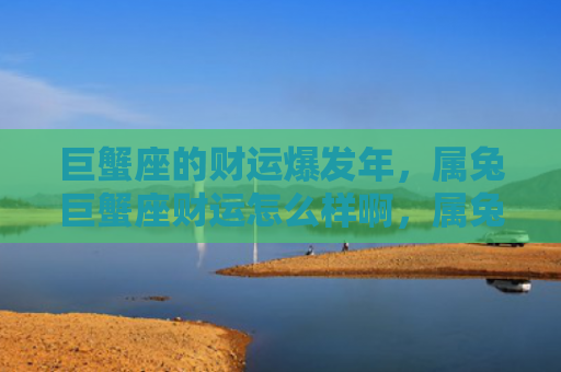 巨蟹座的财运爆发年，属兔巨蟹座财运怎么样啊，属兔巨蟹座的财运究竟如何