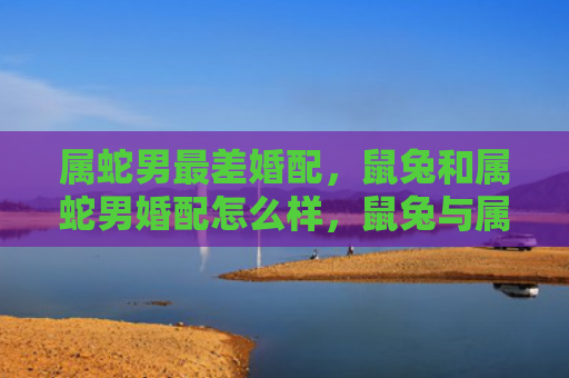 属蛇男最差婚配，鼠兔和属蛇男婚配怎么样，鼠兔与属蛇男性的组合