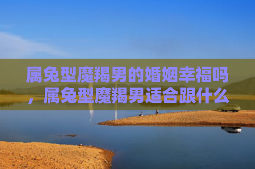 属兔型魔羯男的婚姻幸福吗，属兔型魔羯男适合跟什么样的女性结婚
