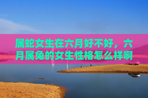 属蛇女生在六月好不好，六月属兔的女生性格怎么样啊，六月属兔女生的性格特点