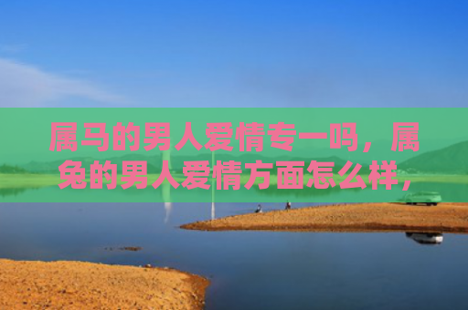 属马的男人爱情专一吗，属兔的男人爱情方面怎么样，了解属兔男人的爱情观