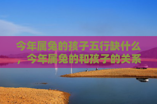 今年属兔的孩子五行缺什么，今年属兔的和孩子的关系怎么样，属兔的人与孩子的关系