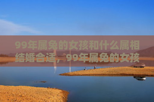 99年属兔的女孩和什么属相结婚合适，99年属兔的女孩子怎么样，99年属兔的女孩子的特点