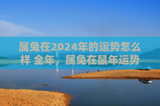 属兔在2024年的运势怎么样 全年，属兔在鼠年运势怎么样啊，属兔如何在鼠年获得好运