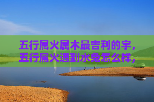五行属火属木最吉利的字，五行属火遇到水兔怎么样，火与水的冲突会给兔子带来哪些影响