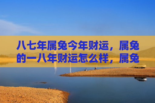 八七年属兔今年财运，属兔的一八年财运怎么样，属兔人在2018年如何投资