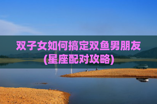 双子女如何搞定双鱼男朋友(星座配对攻略)