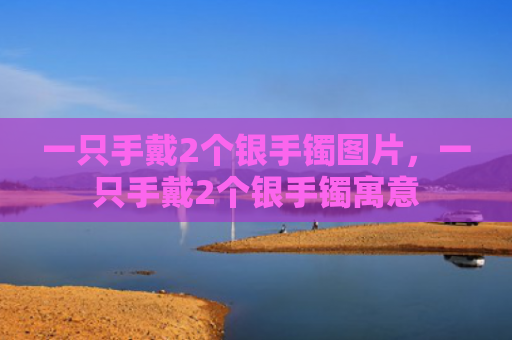 一只手戴2个银手镯图片，一只手戴2个银手镯寓意