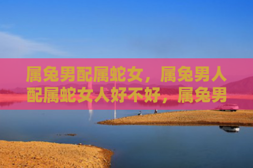 属兔男配属蛇女，属兔男人配属蛇女人好不好，属兔男人和属蛇女人的爱情观和性格特点有哪些相似之处