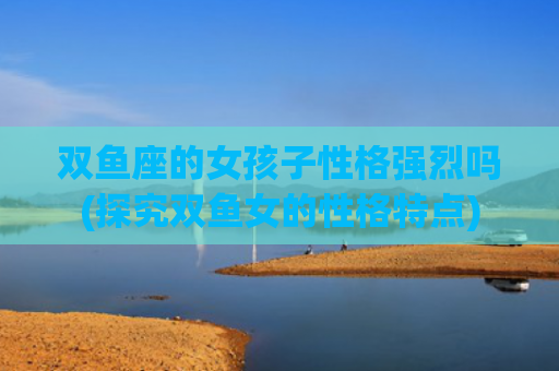 双鱼座的女孩子性格强烈吗(探究双鱼女的性格特点)