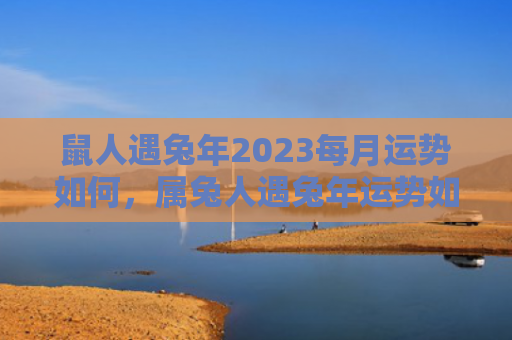 鼠人遇兔年2023每月运势如何，属兔人遇兔年运势如何，属兔人在兔年有哪些运势