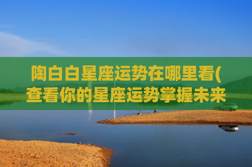 陶白白星座运势在哪里看(查看你的星座运势掌握未来趋势)