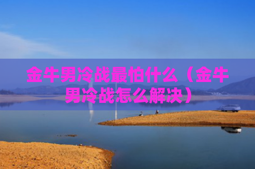 金牛男冷战最怕什么（金牛男冷战怎么解决）