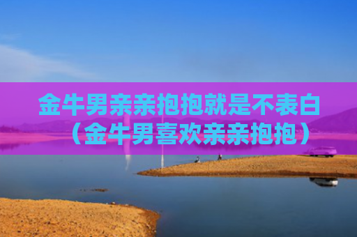 金牛男亲亲抱抱就是不表白（金牛男喜欢亲亲抱抱）