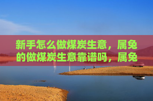 新手怎么做煤炭生意，属兔的做煤炭生意靠谱吗，属兔人做煤炭生意的优缺点