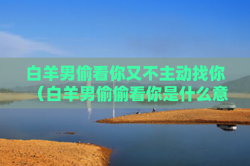 白羊男偷看你又不主动找你（白羊男偷偷看你是什么意思）