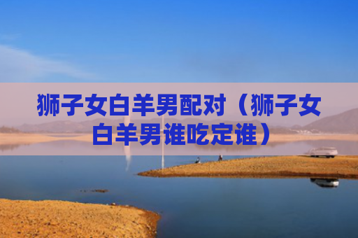 狮子女白羊男配对（狮子女白羊男谁吃定谁）