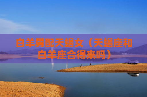 白羊男配天蝎女（天蝎座和白羊座合得来吗）