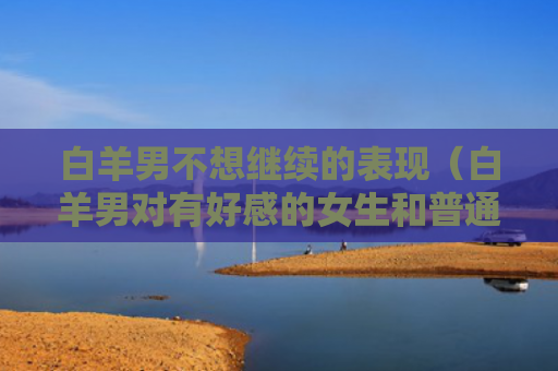 白羊男不想继续的表现（白羊男对有好感的女生和普通）