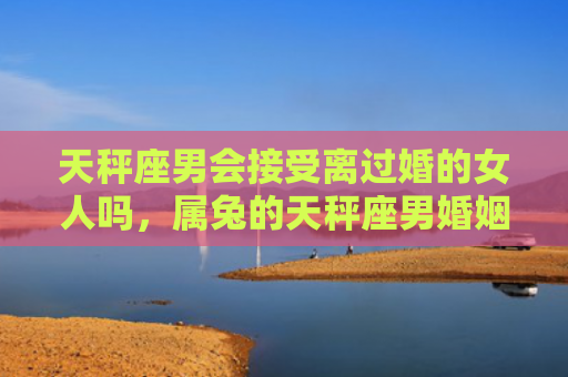 天秤座男会接受离过婚的女人吗，属兔的天秤座男婚姻怎么样，属兔的天秤座男是否合适结婚