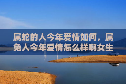 属蛇的人今年爱情如何，属兔人今年爱情怎么样啊女生，今年属兔人的爱情运势如何