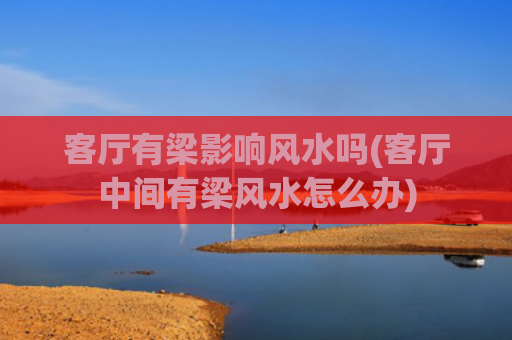 客厅有梁影响风水吗(客厅中间有梁风水怎么办)