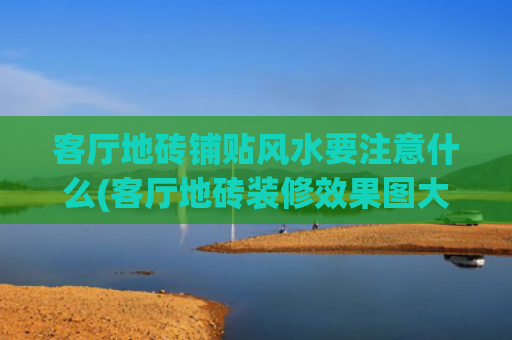 客厅地砖铺贴风水要注意什么(客厅地砖装修效果图大全2020图片)