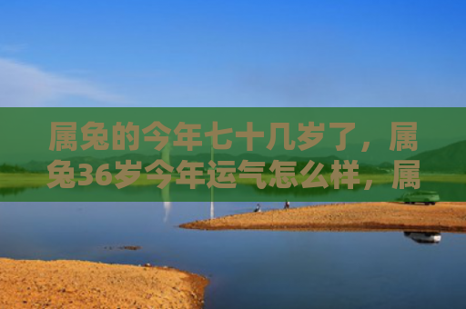 属兔的今年七十几岁了，属兔36岁今年运气怎么样，属兔36岁运势解析