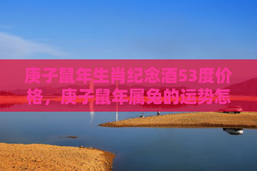 庚子鼠年生肖纪念酒53度价格，庚子鼠年属兔的运势怎么样，属兔人的运势