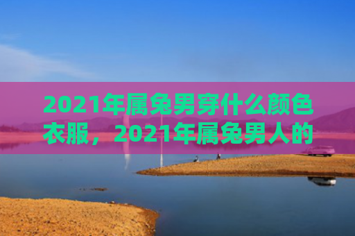 2021年属兔男穿什么颜色衣服，2021年属兔男人的运势如何，属兔男人2021年的运势分析