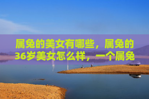 属兔的美女有哪些，属兔的36岁美女怎么样，一个属兔36岁的美女的故事