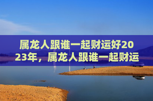 属龙人跟谁一起财运好2023年，属龙人跟谁一起财运好