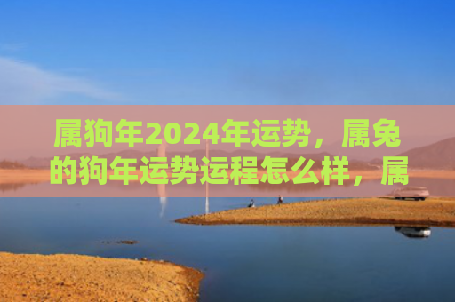属狗年2024年运势，属兔的狗年运势运程怎么样，属兔人的2022年运势分析