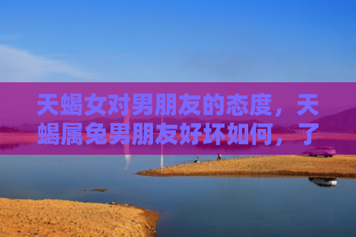 天蝎女对男朋友的态度，天蝎属兔男朋友好坏如何，了解一下天蝎属兔男朋友的性格特点