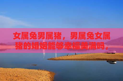 女属兔男属猪，男属兔女属猪的婚姻能够幸福美满吗，男属兔女属猪的婚姻真的靠谱吗
