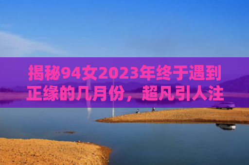 揭秘94女2023年终于遇到正缘的几月份，超凡引人注目！