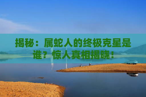 揭秘：属蛇人的终极克星是谁？惊人真相揭晓！