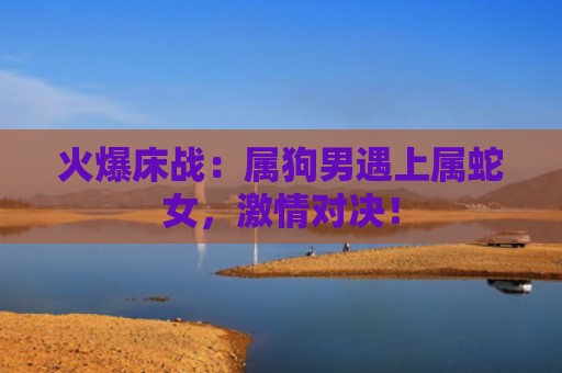 火爆床战：属狗男遇上属蛇女，激情对决！