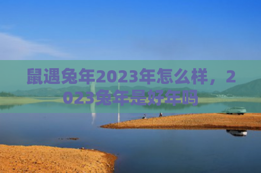鼠遇兔年2023年怎么样，2023兔年是好年吗