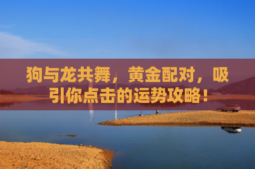 狗与龙共舞，黄金配对，吸引你点击的运势攻略！