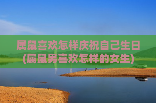 属鼠喜欢怎样庆祝自己生日(属鼠男喜欢怎样的女生)