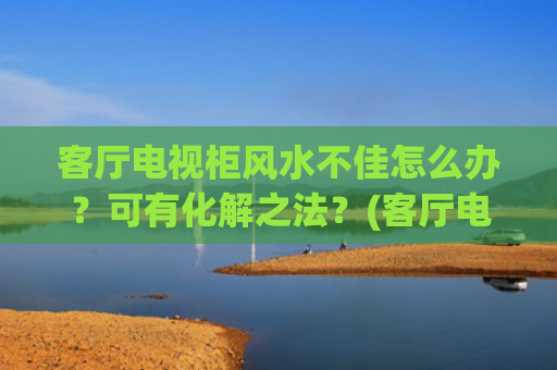 客厅电视柜风水不佳怎么办？可有化解之法？(客厅电视柜图片大全)