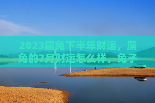 2023属兔下半年财运，属兔的7月财运怎么样，兔子们7月的财运分析