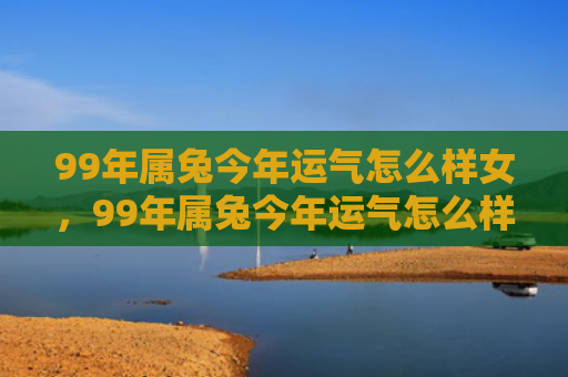 99年属兔今年运气怎么样女，99年属兔今年运气怎么样，99年属兔2021年运势分析
