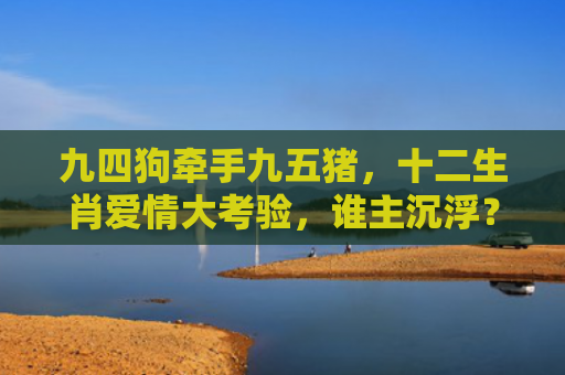 九四狗牵手九五猪，十二生肖爱情大考验，谁主沉浮？
