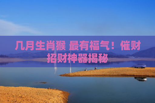 几月生肖猴 最有福气！催财招财神器揭秘